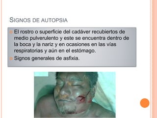 SIGNOS DE AUTOPSIA
 El rostro o superficie del cadáver recubiertos de
medio pulverulento y este se encuentra dentro de
la boca y la nariz y en ocasiones en las vías
respiratorias y aún en el estómago.
 Signos generales de asfixia.
 