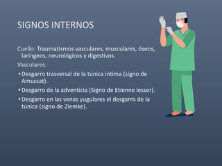 SIGNOS INTERNOS
Cuello: Traumatismos vasculares, musculares, óseos,
laríngeos, neurológicos y digestivos.
Vasculares:
•Desgarro trasversal de la túnica intima (signo de
Amussat).
•Desgarro de la adventicia (Signo de Etienne lesser).
•Desgarro en las venas yugulares el desgarro de la
túnica (signo de Ziemke).
 