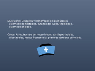 Musculares: Desgarros y hemorragias en los músculos
esternocleidomastoideo, cutáneo del cuello, tirohioideo,
esternocleiohiodeo.
Óseos: Raros, fractura del hueso hiodes, cartílagos tiroides,
cricotiroideo, menos frecuente las primeras vértebras cervicales.
 