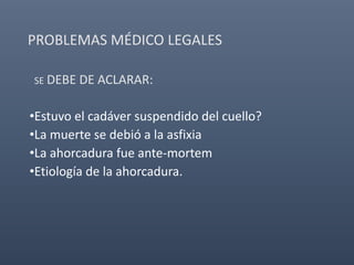 PROBLEMAS MÉDICO LEGALES
SE DEBE DE ACLARAR:
•Estuvo el cadáver suspendido del cuello?
•La muerte se debió a la asfixia
•La ahorcadura fue ante-mortem
•Etiología de la ahorcadura.
 