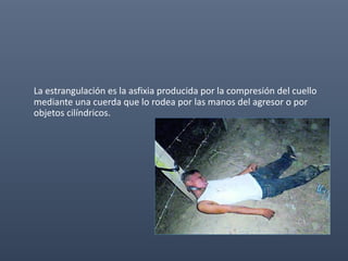 La estrangulación es la asfixia producida por la compresión del cuello
mediante una cuerda que lo rodea por las manos del agresor o por
objetos cilíndricos.
 