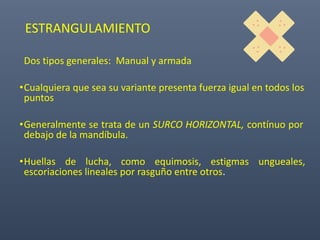 ESTRANGULAMIENTO
Dos tipos generales: Manual y armada
•Cualquiera que sea su variante presenta fuerza igual en todos los
puntos
•Generalmente se trata de un SURCO HORIZONTAL, contínuo por
debajo de la mandíbula.
•Huellas de lucha, como equimosis, estigmas ungueales,
escoriaciones lineales por rasguño entre otros.
 