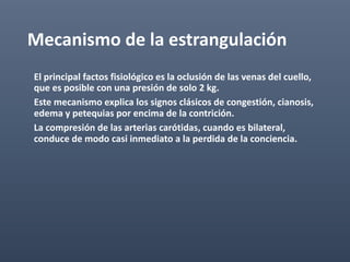 Mecanismo de la estrangulación
El principal factos fisiológico es la oclusión de las venas del cuello,
que es posible con una presión de solo 2 kg.
Este mecanismo explica los signos clásicos de congestión, cianosis,
edema y petequias por encima de la contrición.
La compresión de las arterias carótidas, cuando es bilateral,
conduce de modo casi inmediato a la perdida de la conciencia.
 