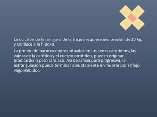 La oclusión de la laringe o de la traque requiere una presión de 15 kg;
y conduce a la hipoxia.
La presión de barorrecepores situados en los senos carotideos, las
vainas de la carótida y el cuerpo carotideo, pueden originar
bradicardia o paro cardiaco. Así de asfixia pura progresiva, la
estrangulación puede terminar abruptamente en muerte por reflejo
vagoinhibidor.
 