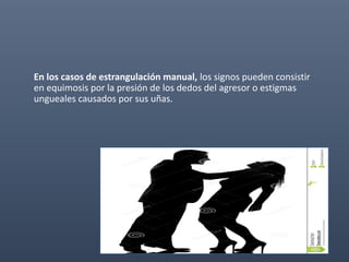 En los casos de estrangulación manual, los signos pueden consistir
en equimosis por la presión de los dedos del agresor o estigmas
ungueales causados por sus uñas.
 
