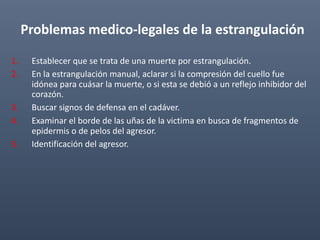 Problemas medico-legales de la estrangulación
1. Establecer que se trata de una muerte por estrangulación.
2. En la estrangulación manual, aclarar si la compresión del cuello fue
idónea para cuásar la muerte, o si esta se debió a un reflejo inhibidor del
corazón.
3. Buscar signos de defensa en el cadáver.
4. Examinar el borde de las uñas de la victima en busca de fragmentos de
epidermis o de pelos del agresor.
5. Identificación del agresor.
 