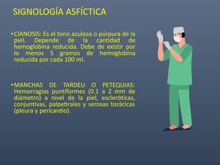 SIGNOLOGÍA ASFÍCTICA
•CIANOSIS: Es el tono azuloso o púrpura de la
piel. Depende de la cantidad de
hemoglobina reducida. Debe de existir por
lo menos 5 gramos de hemoglobina
reducida por cada 100 ml.
•MANCHAS DE TARDEU O PETEQUIAS:
Hemorragias puntiformes (0.1 a 2 mm de
diámetro) a nivel de la piel, escleróticas,
conjuntivas, palpebrales y serosas torácicas
(pleura y pericardio).
 