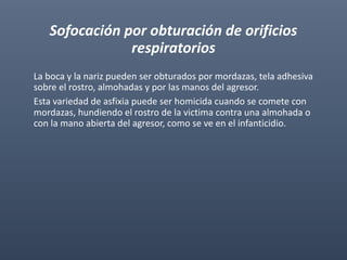 Sofocación por obturación de orificios
respiratorios
La boca y la nariz pueden ser obturados por mordazas, tela adhesiva
sobre el rostro, almohadas y por las manos del agresor.
Esta variedad de asfixia puede ser homicida cuando se comete con
mordazas, hundiendo el rostro de la victima contra una almohada o
con la mano abierta del agresor, como se ve en el infanticidio.
 