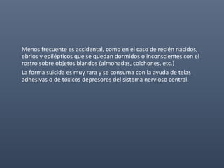 Menos frecuente es accidental, como en el caso de recién nacidos,
ebrios y epilépticos que se quedan dormidos o inconscientes con el
rostro sobre objetos blandos (almohadas, colchones, etc.)
La forma suicida es muy rara y se consuma con la ayuda de telas
adhesivas o de tóxicos depresores del sistema nervioso central.
 