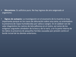 • Mecanismo: Es asfíctico puro. No hay ingreso de aire oxigenado al
organismo.
• Signos de autopsia: La investigación en el escenario de la muerte es muy
importante porque en los casos de obturación sobre una cama, es orientadora
la presencia de ropas humedecidas por saliva o sangre. En el cadáver son de
valor diagnóstico los rastros de tela adhesiva en el rostro, así como de los
estigmas ungueales alrededor de la boca y de la nariz, y en la parte interna de
los labios la presencia de pequeñas heridas causadas por presión contra el
borde incisal de los dientes anteriores.
 