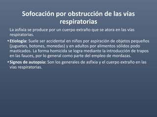 Sofocación por obstrucción de las vías
respiratorias
La asfixia se produce por un cuerpo extraño que se atora en las vías
respiratorias.
•Etiología: Suele ser accidental en niños por aspiración de objetos pequeños
(juguetes, botones, monedas) y en adultos por alimentos sólidos podo
masticados. La forma homicida se logra mediante la introducción de trapos
en las fauces, por lo general como parte del empleo de mordazas.
•Signos de autopsia: Son los generales de asfixia y el cuerpo extraño en las
vías respiratorias.
 