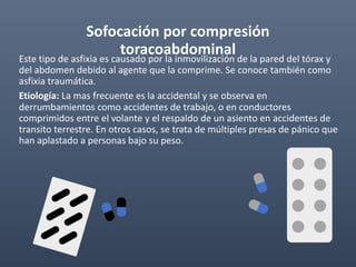 Sofocación por compresión
toracoabdominal
Este tipo de asfixia es causado por la inmovilización de la pared del tórax y
del abdomen debido al agente que la comprime. Se conoce también como
asfixia traumática.
Etiología: La mas frecuente es la accidental y se observa en
derrumbamientos como accidentes de trabajo, o en conductores
comprimidos entre el volante y el respaldo de un asiento en accidentes de
transito terrestre. En otros casos, se trata de múltiples presas de pánico que
han aplastado a personas bajo su peso.
 