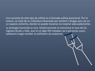 Una variante de este tipo de asfixia es la llamada asfixia posicional. Por lo
común, se trata de un individuo intoxicado por alcohol o drogas que cae en
un espacio estrecho, donde no puede moverse no respirar adecuadamente.
La etiología homicida es rara. Históricamente se menciona el caso de los
ingleses Burke y Hale, que en el siglo XIX mataban así a personas cuyos
cadáveres luego vendían al anfiteatro de anatomía.
 