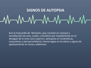 SIGNOS DE AUTOPSIA
Son la mascarilla de Morestin, que consiste en cianosis y
tumefacción de cara, cuello, y hombros por impedimento en el
desagüe de la vena cava superior; petequias en escleróticas,
conjuntivas y piel periorbitaria; hemorragias en la retina y signos de
aplastamiento en tórax y abdomen.
 