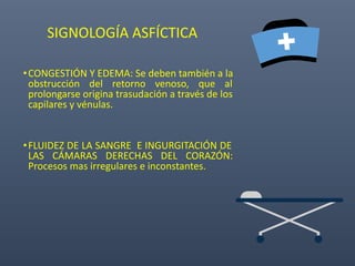 SIGNOLOGÍA ASFÍCTICA
•CONGESTIÓN Y EDEMA: Se deben también a la
obstrucción del retorno venoso, que al
prolongarse origina trasudación a través de los
capilares y vénulas.
•FLUIDEZ DE LA SANGRE E INGURGITACIÓN DE
LAS CÁMARAS DERECHAS DEL CORAZÓN:
Procesos mas irregulares e inconstantes.
 