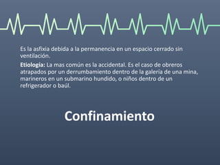 Confinamiento
Es la asfixia debida a la permanencia en un espacio cerrado sin
ventilación.
Etiología: La mas común es la accidental. Es el caso de obreros
atrapados por un derrumbamiento dentro de la galería de una mina,
marineros en un submarino hundido, o niños dentro de un
refrigerador o baúl.
 