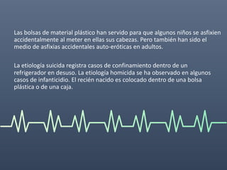 Las bolsas de material plástico han servido para que algunos niños se asfixien
accidentalmente al meter en ellas sus cabezas. Pero también han sido el
medio de asfixias accidentales auto-eróticas en adultos.
La etiología suicida registra casos de confinamiento dentro de un
refrigerador en desuso. La etiología homicida se ha observado en algunos
casos de infanticidio. El recién nacido es colocado dentro de una bolsa
plástica o de una caja.
 