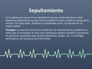 Sepultamiento
Es la asfixia que ocurre el ser excluido el aire por medio de tierra u otro
elemento pulverulento en que se ha hundido el rostro o todo el cuerpo de la
victima. Por esta razón, Thoinot la consideraba como “sumersión en un
medio solido”
Etiología: La mas frecuente es la accidental. Se trata de ebrios, epilépticos o
niños que se precipitan en silos para almacenar granos; también se presenta
en personas sepultadas bajo desprendimientos, aludes, etc. La etiología
homicida es casi exclusiva del infanticidio.
 