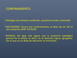 CONFINAMIENTO
•Etiología casi siempre accidental, ocasional suicida y homicida
•MECANISMO: Ocurre por confinamiento, al dejar de ser útil el
aire existente (AIRE VICIADO)
•RIESGOS: No deja más signos que la anatomía patológica
general de la asfixia, es decir, no se detectan signos agregados
por lo que no se debe de descartar un homicidio.
 