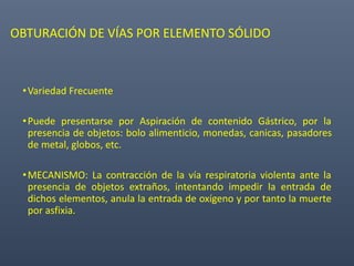 OBTURACIÓN DE VÍAS POR ELEMENTO SÓLIDO
•Variedad Frecuente
•Puede presentarse por Aspiración de contenido Gástrico, por la
presencia de objetos: bolo alimenticio, monedas, canicas, pasadores
de metal, globos, etc.
•MECANISMO: La contracción de la vía respiratoria violenta ante la
presencia de objetos extraños, intentando impedir la entrada de
dichos elementos, anula la entrada de oxígeno y por tanto la muerte
por asfixia.
 