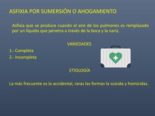 ASFIXIA POR SUMERSIÓN O AHOGAMIENTO
Asfixia que se produce cuando el aire de los pulmones es remplazado
por un líquido que penetra a través de la boca y la nariz.
VARIEDADES
1.- Completa
2.- Incompleta
ETIOLOGÍA
La más frecuente es la accidental, raras las formas la suicida y homicidas.
 