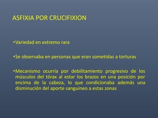 ASFIXIA POR CRUCIFIXION
•Variedad en extremo rara
•Se observaba en personas que eran sometidas a torturas
•Mecanismo ocurría por debilitamiento progresivo de los
músculos del tórax al estar los brazos en una posición por
encima de la cabeza, lo que condicionaba además una
disminución del aporte sanguíneo a estas zonas
 