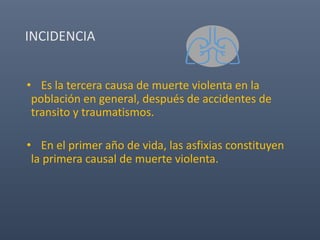 INCIDENCIA
• Es la tercera causa de muerte violenta en la
población en general, después de accidentes de
transito y traumatismos.
• En el primer año de vida, las asfixias constituyen
la primera causal de muerte violenta.
 