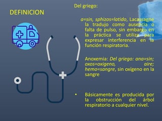 DEFINICION
Del griego:
a=sin, sphizos=latido, Lacassagne
la tradujo como ausencia o
falta de pulso, sin embargo en
la práctica se utiliza para
expresar interferencia en la
función respiratoria.
Anoxemia: Del griego: ana=sin;
oxos=oxigeno, aire;
hemo=sangre, sin oxígeno en la
sangre
• Básicamente es producida por
la obstrucción del árbol
respiratorio a cualquier nivel.
 