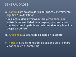 a.- Asfixia. Esta palabra deriva del griego y literalmente
significa “sin de latido”.
•En la actualidad diversos autores entienden por
asfixia la imposibilidad para respirar, por una causa
mecánica que impide la entrada de oxigeno y la salida
de gas carbónico.
b.- Anoxemia. Es la falta de oxigeno en la sangre.
c.- Hipoxia. Es la disminución de oxigeno en la sangre
y por ende en el organismo
GENERALIDADES
 