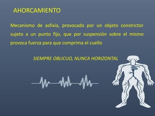 AHORCAMIENTO
Mecanismo de asfixia, provocado por un objeto constrictor
sujeto a un punto fijo, que por suspensión sobre el mismo
provoca fuerza para que comprima el cuello
SIEMPRE OBLICUO, NUNCA HORIZONTAL
 