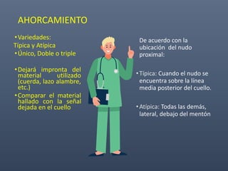 AHORCAMIENTO
•Variedades:
Típica y Atípica
•Único, Doble o triple
•Dejará impronta del
material utilizado
(cuerda, lazo alambre,
etc.)
•Comparar el material
hallado con la señal
dejada en el cuello
De acuerdo con la
ubicación del nudo
proximal:
•Típica: Cuando el nudo se
encuentra sobre la línea
media posterior del cuello.
•Atípica: Todas las demás,
lateral, debajo del mentón
 