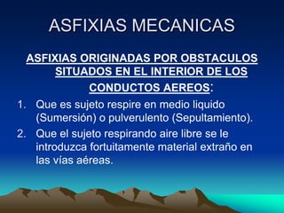 ASFIXIAS MECANICAS
 ASFIXIAS ORIGINADAS POR OBSTACULOS
      SITUADOS EN EL INTERIOR DE LOS
           CONDUCTOS AEREOS:
1. Que es sujeto respire en medio liquido
   (Sumersión) o pulverulento (Sepultamiento).
2. Que el sujeto respirando aire libre se le
   introduzca fortuitamente material extraño en
   las vías aéreas.
 