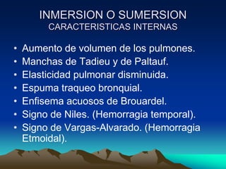 INMERSION O SUMERSION
         CARACTERISTICAS INTERNAS

•   Aumento de volumen de los pulmones.
•   Manchas de Tadieu y de Paltauf.
•   Elasticidad pulmonar disminuida.
•   Espuma traqueo bronquial.
•   Enfisema acuosos de Brouardel.
•   Signo de Niles. (Hemorragia temporal).
•   Signo de Vargas-Alvarado. (Hemorragia
    Etmoidal).
 