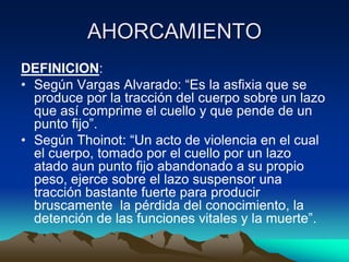 AHORCAMIENTO
DEFINICION:
• Según Vargas Alvarado: “Es la asfixia que se
  produce por la tracción del cuerpo sobre un lazo
  que así comprime el cuello y que pende de un
  punto fijo”.
• Según Thoinot: “Un acto de violencia en el cual
  el cuerpo, tomado por el cuello por un lazo
  atado aun punto fijo abandonado a su propio
  peso, ejerce sobre el lazo suspensor una
  tracción bastante fuerte para producir
  bruscamente la pérdida del conocimiento, la
  detención de las funciones vitales y la muerte”.
 
