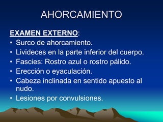 AHORCAMIENTO
EXAMEN EXTERNO:
• Surco de ahorcamiento.
• Livideces en la parte inferior del cuerpo.
• Fascies: Rostro azul o rostro pálido.
• Erección o eyaculación.
• Cabeza inclinada en sentido apuesto al
  nudo.
• Lesiones por convulsiones.
 