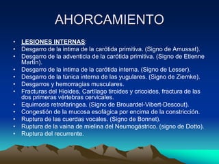 AHORCAMIENTO
• LESIONES INTERNAS:
• Desgarro de la intima de la carótida primitiva. (Signo de Amussat).
• Desgarro de la adventicia de la carótida primitiva. (Signo de Etienne
  Martín).
• Desgarro de la intima de la carótida interna. (Signo de Lesser).
• Desgarro de la túnica interna de las yugulares. (Signo de Ziemke).
• Desgarros y hemorragias musculares.
• Fracturas del Hioides, Cartílago tiroides y cricoides, fractura de las
  dos primeras vértebras cervicales.
• Equimosis retrofaringea. (Signo de Brouardel-Vibert-Descout).
• Congestión de la mucosa esofágica por encima de la constricción.
• Ruptura de las cuerdas vocales. (Signo de Bonnet).
• Ruptura de la vaina de mielina del Neumogástrico. (signo de Dotto).
• Ruptura del recurrente.
 