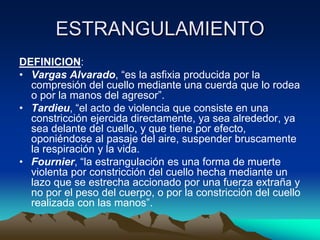 ESTRANGULAMIENTO
DEFINICION:
• Vargas Alvarado, “es la asfixia producida por la
  compresión del cuello mediante una cuerda que lo rodea
  o por la manos del agresor”.
• Tardieu, “el acto de violencia que consiste en una
  constricción ejercida directamente, ya sea alrededor, ya
  sea delante del cuello, y que tiene por efecto,
  oponiéndose al pasaje del aire, suspender bruscamente
  la respiración y la vida.
• Fournier, “la estrangulación es una forma de muerte
  violenta por constricción del cuello hecha mediante un
  lazo que se estrecha accionado por una fuerza extraña y
  no por el peso del cuerpo, o por la constricción del cuello
  realizada con las manos”.
 