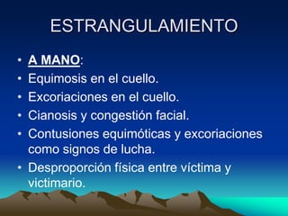 ESTRANGULAMIENTO
• A MANO:
• Equimosis en el cuello.
• Excoriaciones en el cuello.
• Cianosis y congestión facial.
• Contusiones equimóticas y excoriaciones
  como signos de lucha.
• Desproporción física entre víctima y
  victimario.
 