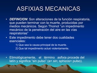 ASFIXIAS MECANICAS
• DEFINCION: Son alteraciones de la función respiratoria,
  que pueden terminar con la muerte, producidas por
  medios mecánicos. Según Thoinot “un impedimento
  mecánico de la penetración del aire en las vías
  respiratorias”
• Este impedimento debe tener dos cualidades
  esenciales:
       1) Que sea la causa principal de la muerte.
       2) Que tal impedimento actué violentamente.


• Etimológicamente, el término asfixia procede del
  latín y significa “sin pulso” (a= sin; sphizos= pulso).
 