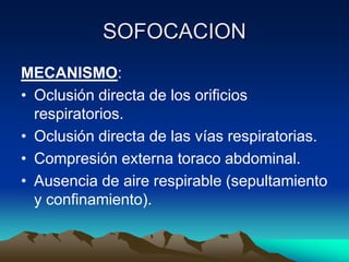 SOFOCACION
MECANISMO:
• Oclusión directa de los orificios
  respiratorios.
• Oclusión directa de las vías respiratorias.
• Compresión externa toraco abdominal.
• Ausencia de aire respirable (sepultamiento
  y confinamiento).
 