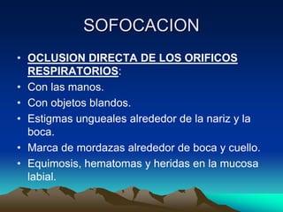 SOFOCACION
• OCLUSION DIRECTA DE LOS ORIFICOS
  RESPIRATORIOS:
• Con las manos.
• Con objetos blandos.
• Estigmas ungueales alrededor de la nariz y la
  boca.
• Marca de mordazas alrededor de boca y cuello.
• Equimosis, hematomas y heridas en la mucosa
  labial.
 
