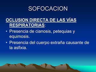 SOFOCACION
OCLUSION DIRECTA DE LAS VÍAS
  RESPIRATORIAS:
• Presencia de cianosis, petequias y
  equimosis.
• Presencia del cuerpo extraña causante de
  la asfixia.
 