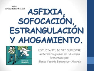 Visita


        ASFIXIA,
www.cuidadocritico.com




      SOFOCACIÓN,
    ESTRANGULACIÓN
    Y AHOGAMIENTO.
                         ESTUDIANTE DE VII SEMESTRE
                          Materia: Programas de Educación
                                  Presentado por:
                         Blanca Yesenia Betancourt Alvarez
 