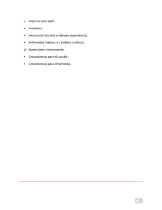11
• Impericia para nadir.
• Inmadurez.
• Intoxicación (alcohol o fármaco dependencia).
• Enfermedad (epilepsia o arritmia cardiaca).
d) Sumersiones intensionales:
• Circunstancias para el suicidio.
• Circunstancias para el homicidio.
 
