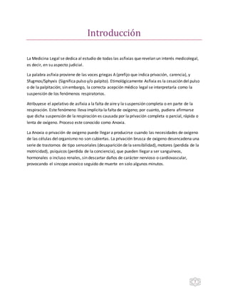 2
Íntroduccion
La Medicina Legal se dedica al estudio de todas las asfixias que revelan un interés medicolegal,
es decir, en su aspecto judicial.
La palabra asfixia proviene de las voces griegas A (prefijo que indica privación, carencia), y
Sfugmos/Sphyxis (Significa pulso y/o palpito). Etimológicamente Asfixia es la cesación del pulso
o de la palpitación; sin embargo, la correcta acepción médico legal se interpretaría como la
suspensión de los fenómenos respiratorios.
Atribuyese el apelativo de asfixia a la falta de aire y la suspensión completa o en parte de la
respiración. Este fenómeno lleva implícita la falta de oxígeno; por cuanto, pudiera afirmarse
que dicha suspensión de la respiración es causada por la privación completa o parcial, rápida o
lenta de oxígeno. Proceso este conocido como Anoxia.
La Anoxia o privación de oxigeno puede llegar a producirse cuando las necesidades de oxigeno
de las células del organismo no son cubiertas. La privación brusca de oxigeno desencadena una
serie de trastornos de tipo sensoriales (desaparición de la sensibilidad), motores (perdida de la
motricidad), psíquicos (perdida de la conciencia), que pueden llegar a ser sanguíneos,
hormonales o incluso renales, sin descartar daños de carácter nervioso o cardiovascular,
provocando el sincope anoxico seguido de muerte en solo algunos minutos.
 