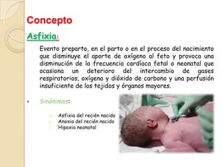 Concepto
Asfixia:
    Evento preparto, en el parto o en el proceso del nacimiento
    que disminuye el aporte de oxígeno al feto y provoca una
    disminución de la frecuencia cardíaca fetal o neonatal que
    ocasiona un deterioro del intercambio de gases
    respiratorios, oxígeno y dióxido de carbono y una perfusión
    insuficiente de los tejidos y órganos mayores.

   Sinónimos:

       o   Asfixia del recién nacido
       o   Anoxia del recién nacido
       o   Hipoxia neonatal
 