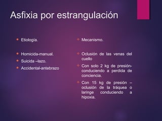 Asfixia por estrangulación 
 Etiología. 
 Homicida-manual. 
 Suicida –lazo. 
 Accidental-antebrazo 
 Mecanismo. 
 Oclusión de las venas del 
cuello 
 Con solo 2 kg de presión-conduciendo 
a perdida de 
conciencia. 
 Con 15 kg de presión – 
oclusión de la tráquea o 
laringe conduciendo a 
hipoxia. 
 