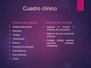 Cuadro clínico 
Intoxicación aguda 
 Cefalea bitemporal 
 Nauseas 
 Vértigo 
 Taquicardia 
 Disnea 
 Impotencia muscular. 
 Somnolencia 
 Convulsiones 
 Coma 
Intoxicación crónica 
 Agentes d transito o 
choferes de via publica. 
 Daño en snc por absorción 
continua. 
 Cefalea, vértigo, astenia, 
insomnio, amnesia, 
irritabilidad. 
 