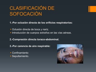 CLASIFICACIÓN DE
SOFOCACIÓN
1.-Por oclusión directa de los orificios respiratorios:
 Oclusión directa de boca y nariz.
 Introducción de cuerpos extraños en las vías aéreas.
2.-Compresión directa toraco-abdominal.
3.-Por carencia de aire respirable:
 Confinamiento
 Sepultamiento.
 