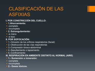 CLASIFICACIÓN DE LAS
ASFIXIAS
I. POR CONSTRICCIÓN DEL CUELLO:
 1.Ahorcamiento:
 -completo
 -incompleto
 2. Estrangulamiento:
 -a mano
 -a lazo
II. POR SOFOCACIÓN:
 1.-Oclusión de los orificios respiratorios (facial)
 2.-Obstrucción de las vías respiratorias
 3.-Compresión tóraco-abdominal
 4.-Sepultamiento o tapiamiento
 5.-Confinamiento
III. RESPIRACIÓN EN AMBIENTE DISTINTO AL NORMAL (AIRE)
 1.- Sumersión o inmersión:
 -completa
 -incompleta
 2.- Gases tóxicos.
 